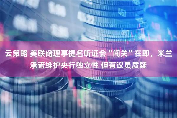 云策略 美联储理事提名听证会“闯关”在即，米兰承诺维护央行独立性 但有议员质疑