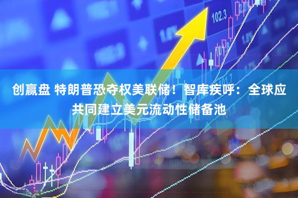 创赢盘 特朗普恐夺权美联储！智库疾呼：全球应共同建立美元流动性储备池