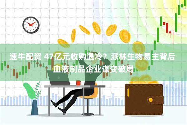速牛配资 47亿元收购遇冷？派林生物易主背后 血液制品企业谋变破局