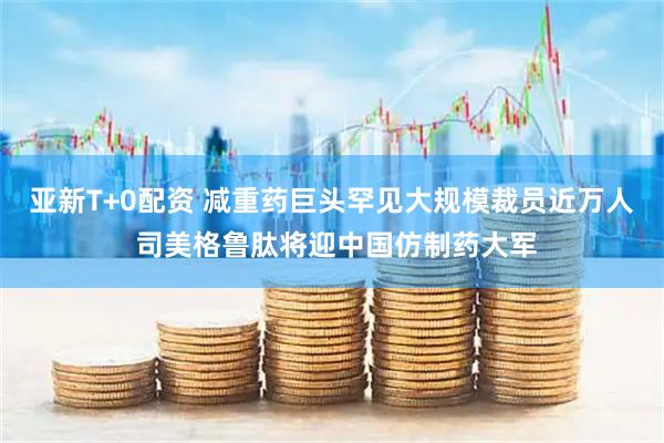 亚新T+0配资 减重药巨头罕见大规模裁员近万人 司美格鲁肽将迎中国仿制药大军