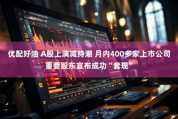 优配好油 A股上演减持潮 月内400多家上市公司重要股东宣布成功“套现”