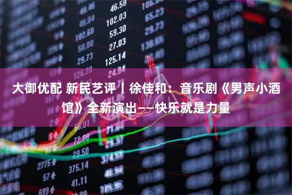 大御优配 新民艺评丨徐佳和：音乐剧《男声小酒馆》全新演出——快乐就是力量