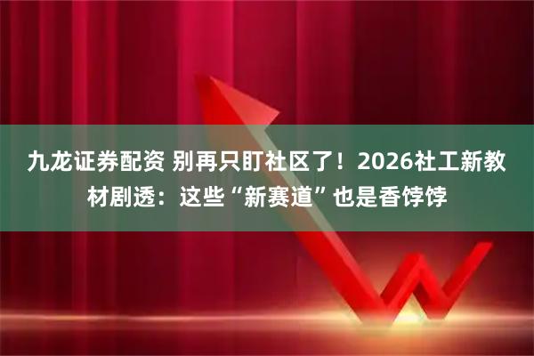 九龙证券配资 别再只盯社区了！2026社工新教材剧透：这些“新赛道”也是香饽饽