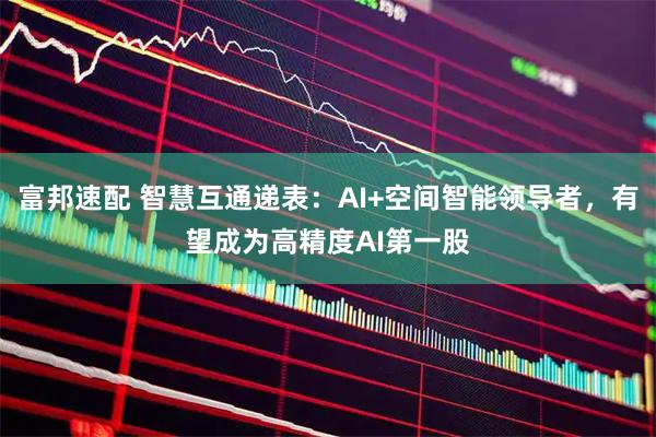 富邦速配 智慧互通递表：AI+空间智能领导者，有望成为高精度AI第一股