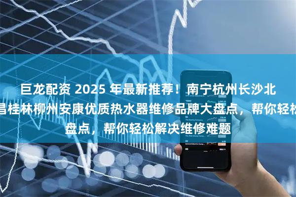 巨龙配资 2025 年最新推荐！南宁杭州长沙北京宁波武汉南昌桂林柳州安康优质热水器维修品牌大盘点，帮你轻松解决维修难题