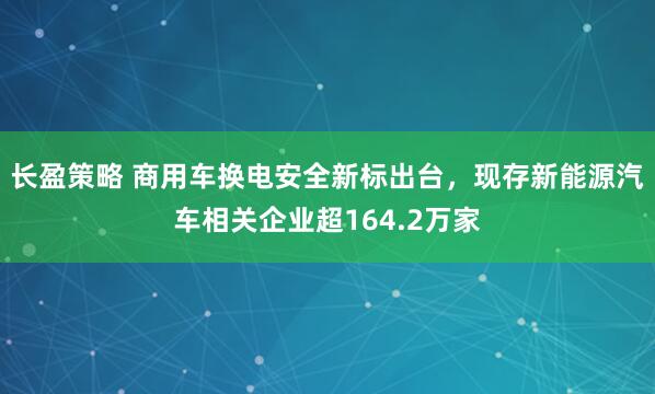 长盈策略 商用车换电安全新标出台,现存新能源汽车相关企业超164.2万家
