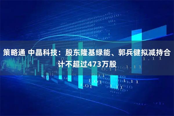 策略通 中晶科技:股东隆基绿能、郭兵健拟减持合计不超过473万股