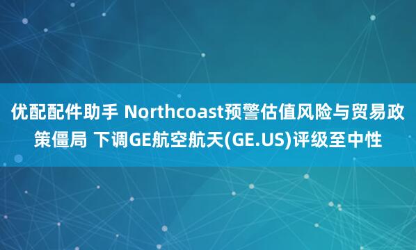 优配配件助手 Northcoast预警估值风险与贸易政策僵局 下调GE航空航天(GE.US)评级至中性