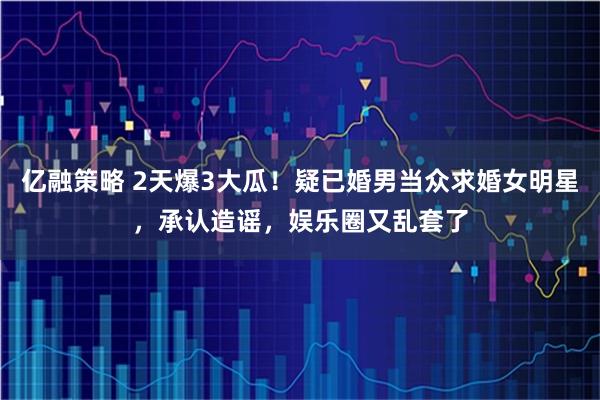 亿融策略 2天爆3大瓜！疑已婚男当众求婚女明星，承认造谣，娱乐圈又乱套了