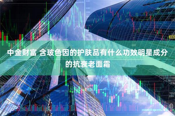 中金财富 含玻色因的护肤品有什么功效明星成分的抗衰老面霜