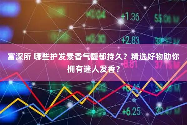 富深所 哪些护发素香气馥郁持久？精选好物助你拥有迷人发香？