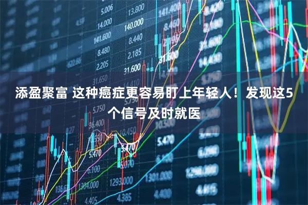 添盈聚富 这种癌症更容易盯上年轻人！发现这5个信号及时就医