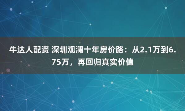 牛达人配资 深圳观澜十年房价路：从2.1万到6.75万，再回归真实价值