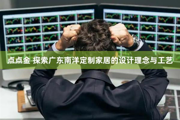点点金 探索广东南洋定制家居的设计理念与工艺
