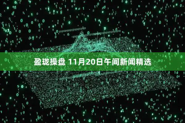 盈珑操盘 11月20日午间新闻精选