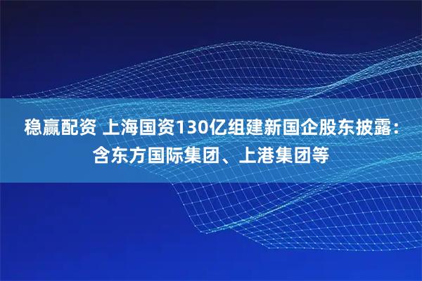 稳赢配资 上海国资130亿组建新国企股东披露：含东方国际集团、上港集团等