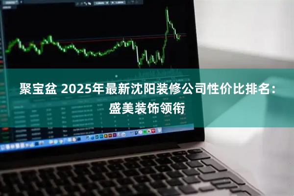 聚宝盆 2025年最新沈阳装修公司性价比排名：盛美装饰领衔