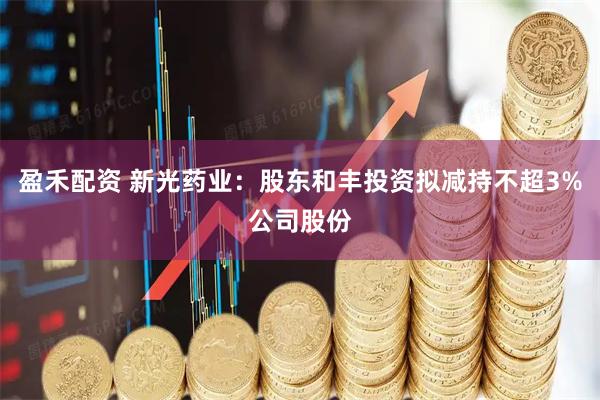 盈禾配资 新光药业：股东和丰投资拟减持不超3%公司股份