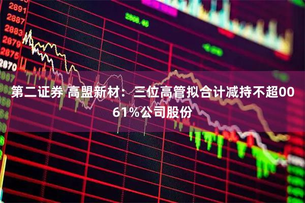 第二证券 高盟新材:三位高管拟合计减持不超0061%公司股份