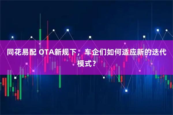 同花易配 OTA新规下，车企们如何适应新的迭代模式？