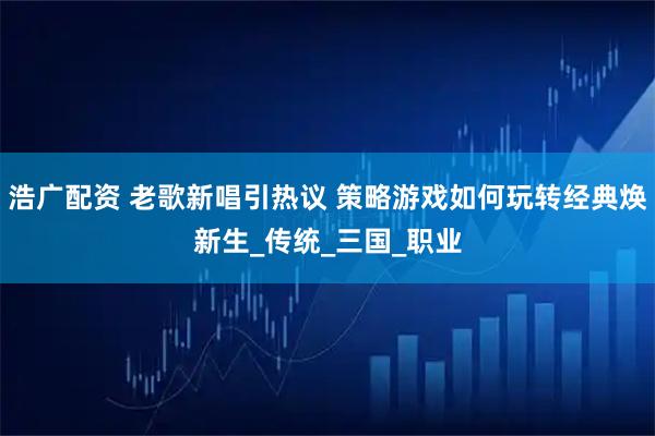 浩广配资 老歌新唱引热议 策略游戏如何玩转经典焕新生_传统_三国_职业