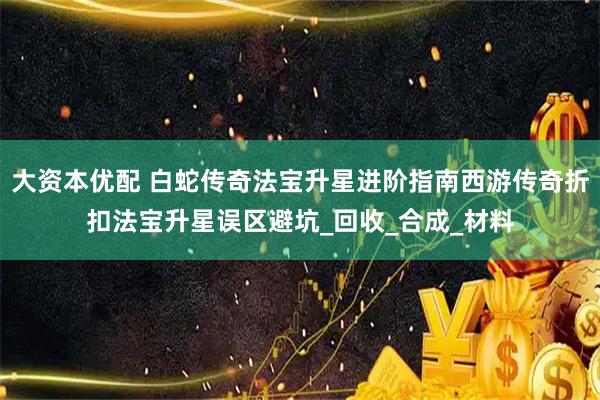 大资本优配 白蛇传奇法宝升星进阶指南西游传奇折扣法宝升星误区避坑_回收_合成_材料