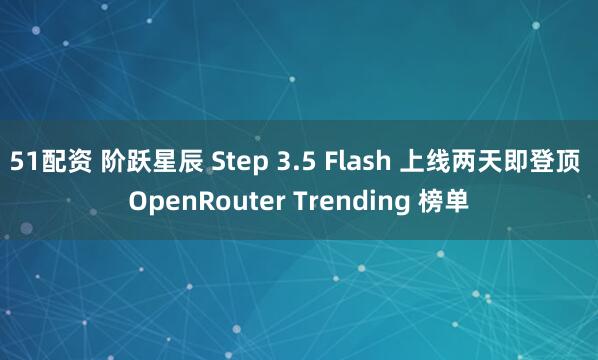 51配资 阶跃星辰 Step 3.5 Flash 上线两天即登顶 OpenRouter Trending 榜单