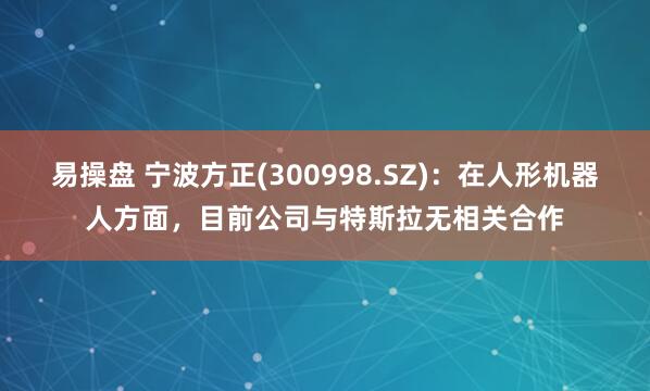 易操盘 宁波方正(300998.SZ)：在人形机器人方面，目前公司与特斯拉无相关合作