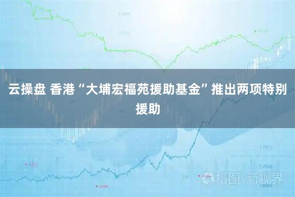 云操盘 香港“大埔宏福苑援助基金”推出两项特别援助