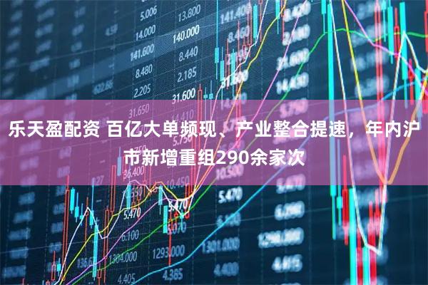 乐天盈配资 百亿大单频现、产业整合提速，年内沪市新增重组290余家次