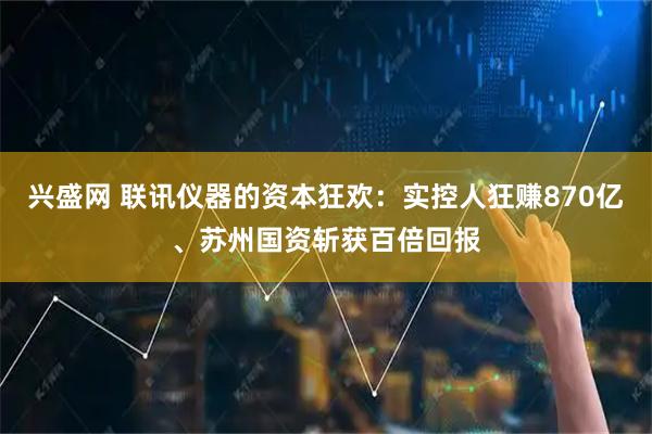 兴盛网 联讯仪器的资本狂欢：实控人狂赚870亿、苏州国资斩获百倍回报
