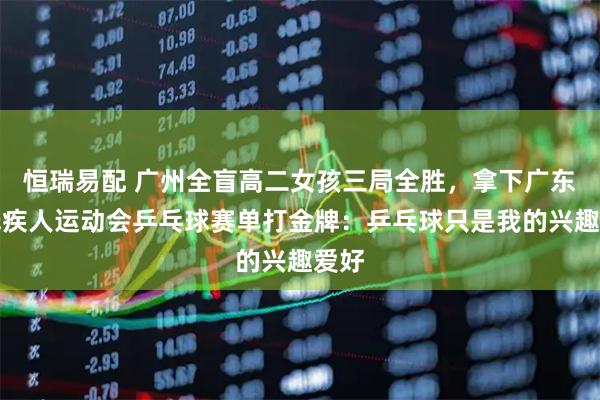 恒瑞易配 广州全盲高二女孩三局全胜，拿下广东省残疾人运动会乒乓球赛单打金牌：乒乓球只是我的兴趣爱好